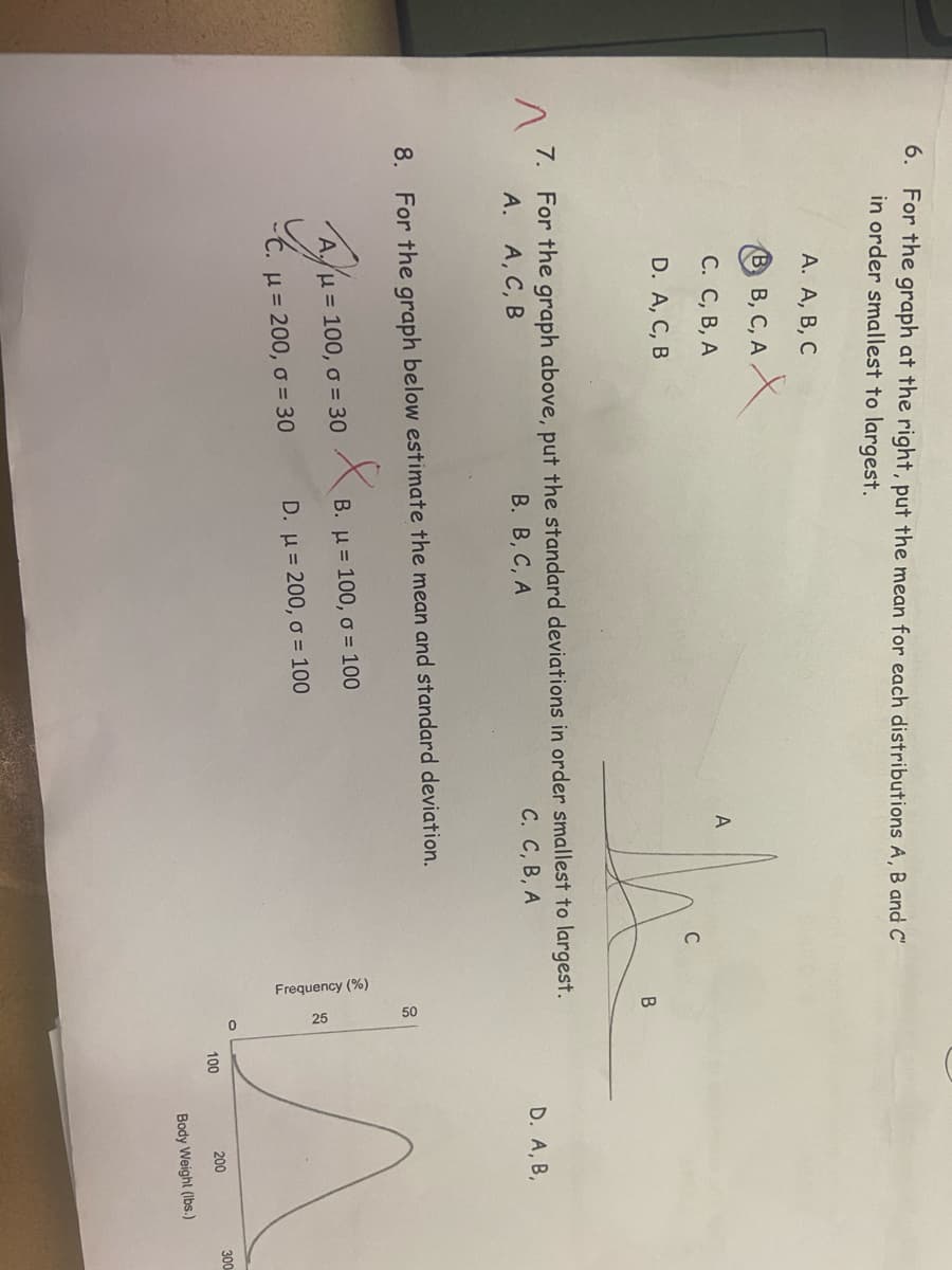 Frequency (%)
6. For the graph at the right, put the mean for each distributions A, B and C'
in order smallest to largest.
А. А, В, С
В в, С, А.
С. С, В, А
C
D. A, C, B
B
7. For the graph above, put the standard deviations in order smallest to largest.
A. A, C, B
В. В, С, А
С. С, В, А
D. A, B,
8. For the graph below estimate the mean and standard deviation.
H= 100, o = 30
B. u= 100, o = 100
H = 200, o = 30
D. u = 200, o = 100
200
300
100
Body Weight (Ibs.)
