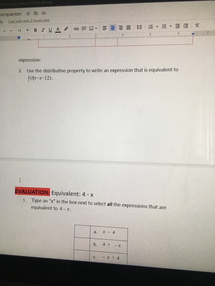 ASXJO2ZARvowOFX9jcuE8/edit
Companion D O
Ip
Last edit was 2 hours ago
G 田回▼
E - E - E EX
+.
BIUA
14
5
4
expression:
3. Use the distributive property to write an expression that is equivalent to
(8y-r-12).
EVALUATION: Equivalent: 4 - x
1. Type an "x" in the box next to select all the expressions that are
equivalent to 4 -x.
a. x - 4
b.
4 + -x
C.
- x + 4
