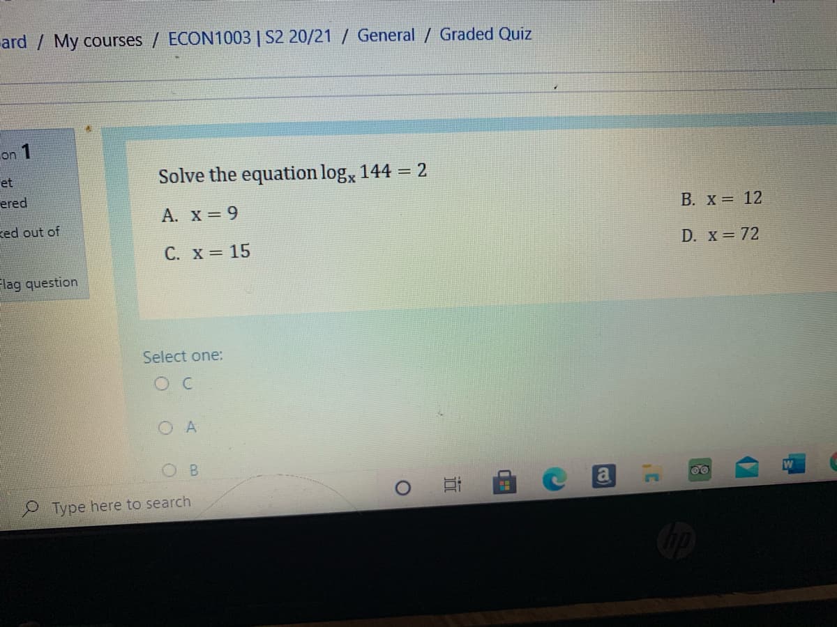 ard / My courses / ECON1003 | S2 20/21 / General / Graded Quiz
on 1
et
Solve the equation log, 144 = 2
ered
A. X = 9
B. X = 12
ked out of
C. X = 15
D. x = 72
Flag question
Select one:
O C
O A
B.
00
Type here to search
近
