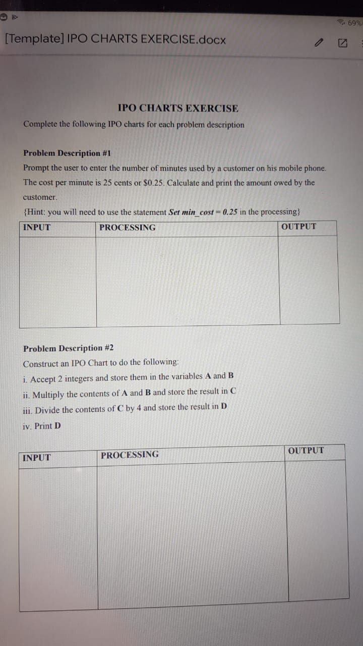 69%
[Template] IPO CHARTS EXERCISE.docx
IPO CHARTS EXERCISE
Complete the following IPO charts for each problem description
Problem Description #1
Prompt the user to enter the number of minutes used by a customer on his mobile phone.
The cost per minute is 25 cents or $0.25. Calculate and print the amount owed by the
customer.
{Hint: you will need to use the statement Set min_cost = 0.25 in the processing}
INPUT
PROCESSING
OUTPUT
Problem Description #2
Construct an IPO Chart to do the following:
i. Accept 2 integers and store them in the variables A and B
ii. Multiply the contents of A and B and store the result in C
iii. Divide the contents of C by 4 and store the result in D
iv. Print D
OUTPUT
INPUT
PROCESSING
