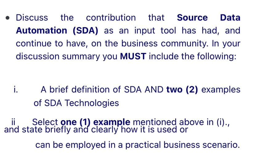 • Discuss
the
contribution
that
Source
Data
Automation (SDA) as an input tool has had, and
continue to have, on the business community. In your
discussion summary you MUST include the following:
i.
A brief definition of SDA AND two (2) examples
of SDA Technologies
ii
and state briefly and clearly how it is used or
Şelect one (1) example mentioned above in (i).,
can be employed in a practical business scenario.
