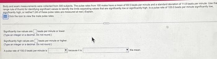 Body and exam measurements were collected from 300 subjects. The pulse rates from 100 males have a mean of 69.5 beats per minute and a standard deviation of 11.8 beats per minute. Use them
range rule of thumb for identifying significant values to identify the limits separating values that are significantly low or significantly high. Is a pulse rate of 100.0 beats per minute significantly low,
significantly high, or neither? (All of these pulse rates are measured at rest.) Explain
Click the icon to view the male pulse rates.
Significantly low values are beats per minute or lower.
(Type an integer or a decimal.
Do not round.)
beats per minute or higher
Significantly high values are
(Type an integer or a decimal. Do not round.)
A pulse rate of 100.0 beats per minute is
because it is
m
the mean.