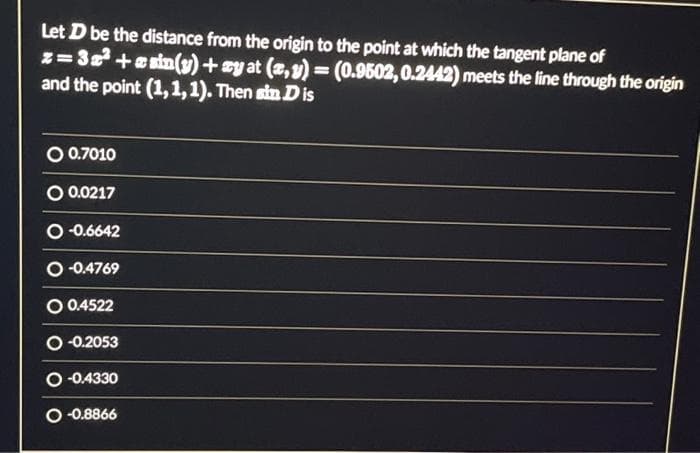 Let D be the distance from the origin to the point at which the tangent plane of
z=3x² +asin(y) + ay at (x, y) = (0.9502, 0.2442) meets the line through the origin
and the point (1,1,1). Then sin D is
O 0.7010
O 0.0217
O-0.6642
O-0.4769
O 0.4522
O-0.2053
O-0.4330
O-0.8866