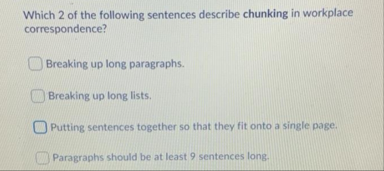 Which 2 of the following sentences describe chunking in workplace
correspondence?
Breaking up long paragraphs.
Breaking up long lists.
Putting sentences together so that they fit onto a single page.
Paragraphs should be at least 9 sentences long.