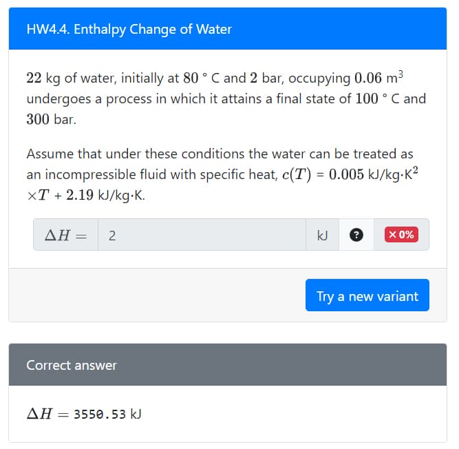 HW4.4. Enthalpy Change of Water
22 kg of water, initially at 80 °C and 2 bar, occupying 0.06 m³
undergoes a process in which it attains a final state of 100 ° C and
300 bar.
Assume that under these conditions the water can be treated as
an incompressible fluid with specific heat, c(T) = 0.005 kJ/kg. K²
XT + 2.19 kJ/kg.K.
AH = 2
Correct answer
ΔΗ – 3550.53 kJ
=
kJ
X 0%
Try a new variant