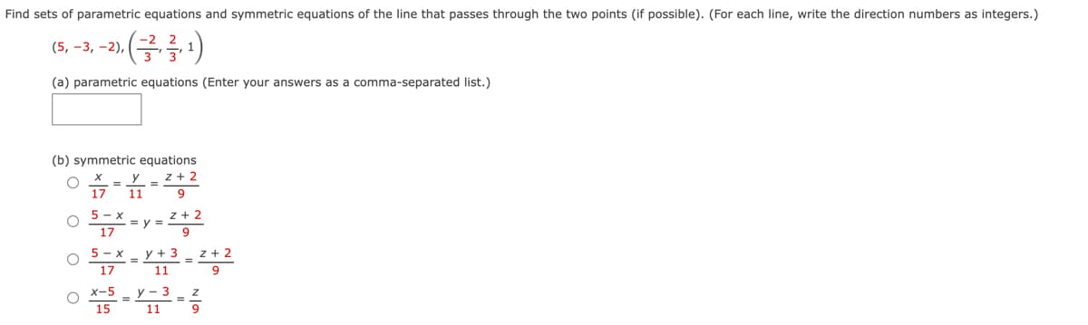 Find sets of parametric equations and symmetric equations of the line that passes through the two points (if possible). (For each line, write the direction numbers as integers.)
,-2). (²,3,¹)
(21)
(a) parametric equations (Enter your answers as a comma-separated list.)
(5, -3, -2),
(b) symmetric equations
Y2+2
9
z + 2
X
17 11
5-x
17
5-x
17
X-5
15
=y=
y + 3
11
y - 3
11
z+2
9
= ²