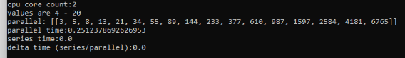 cpu core count:2
values are 4 - 20
parallel: [[3, 5, 8, 13, 21, 34, 55, 89, 144, 233, 377, 610, 987, 1597, 2584, 4181, 6765]]
parallel time: 0.2512378692626953
series time: 0.0
delta time (series/parallel):0.0