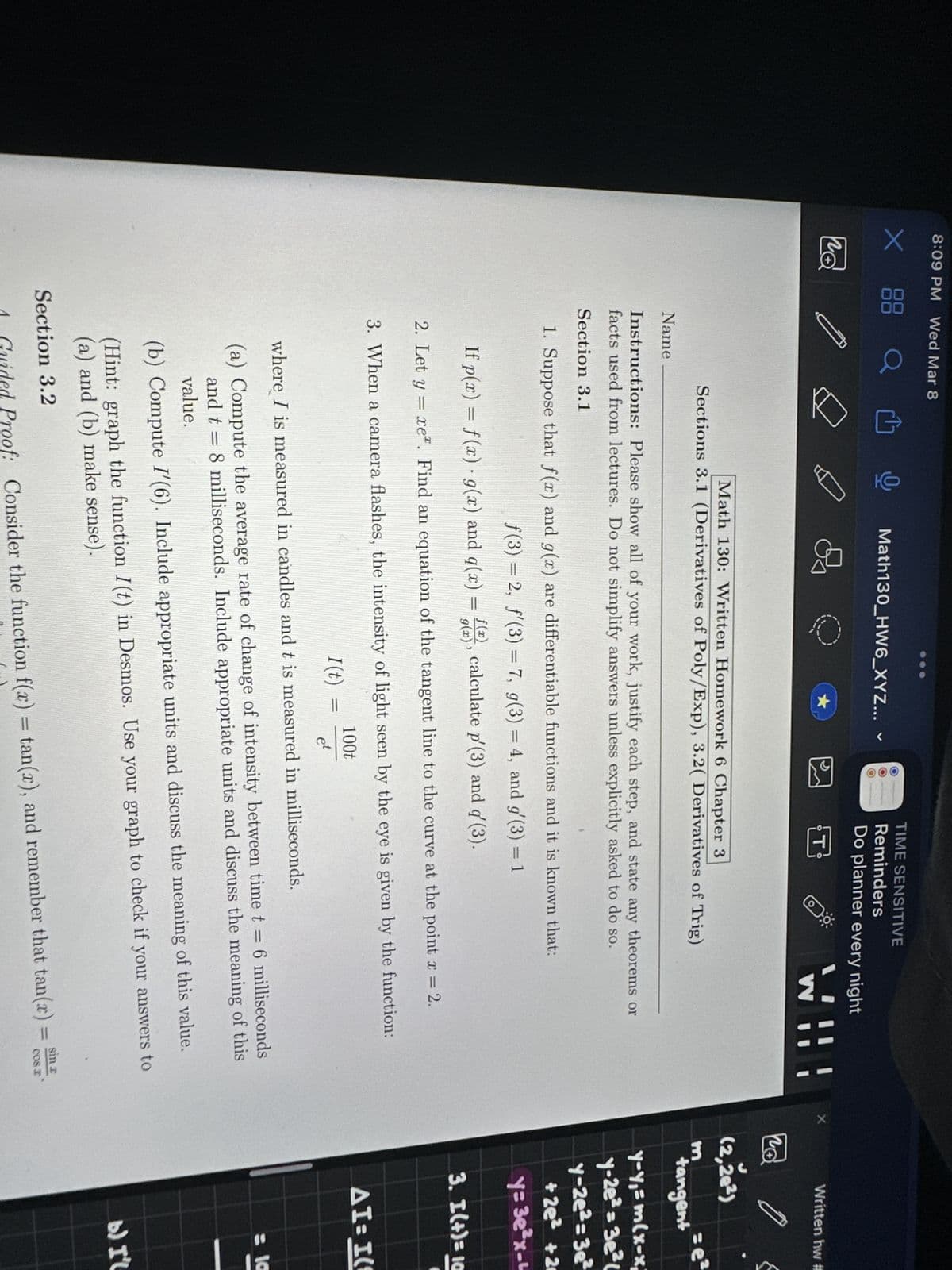 8:09 PM Wed Mar 8
X
по
Q
Name
오
Math130_HW6_XYZ...
V
OOO
I (t)
11
=
TIME SENSITIVE
Reminders
Do planner every night
Math 130: Written Homework 6 Chapter 3
Sections 3.1 (Derivatives of Poly/Exp), 3.2( Derivatives of Trig)
O
Instructions: Please show all of your work, justify each step, and state any theorems or
facts used from lectures. Do not simplify answers unless explicitly asked to do so.
Section 3.1
WV
1. Suppose that f(x) and g(x) are differentiable functions and it is known that:
f(3) = 2, f'(3) = 7, g(3) = 4, and g'(3) = 1
If p(x) = f(x) · g(x) and q(x) = f(), calculate p'(3) and q' (3).
g(x)
2. Let y = xe. Find an equation of the tangent line to the curve at the point x = 2.
3. When a camera flashes, the intensity of light seen by the eye is given by the function:
100t
et
where I is measured in candles and t is measured in milliseconds.
(a) Compute the average rate of change of intensity between time t = 6 milliseconds
and t = 8 milliseconds. Include appropriate units and discuss the meaning of this
value.
(b) Compute I'(6). Include appropriate units and discuss the meaning of this value.
(Hint: graph the function I(t) in Desmos. Use your graph to check if your answers to
(a) and (b) make sense).
Section 3.2
sin
A Guided Proof: Consider the function f(x) = tan(x), and remember that tan(x) =
cos a
X
Written hw #
(2,28²)
m
tangent
y-y₁= m(x-x;
y-2e²=3e²c
y-2e²=3e²
+2e² +2
y= 3e³x-u
3. I(+)= 10
(
AI-I(
= 10
b) I'l