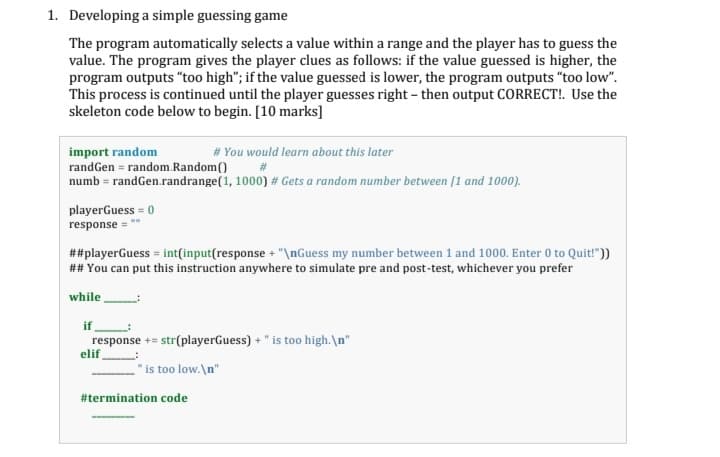 1. Developing a simple guessing game
The program automatically selects a value within a range and the player has to guess the
value. The program gives the player clues as follows: if the value guessed is higher, the
program outputs "too high"; if the value guessed is lower, the program outputs "too low".
This process is continued until the player guesses right - then output CORRECT!. Use the
skeleton code below to begin. [10 marks]
import random
randGen = random.Random()
numb = randGen.randrange(1, 1000) # Gets a random number between [1 and 1000).
# You would learn about this later
playerGuess = 0
response
##playerGuess = int(input(response + "\nGuess my number between 1 and 1000. Enter 0 to Quit!"))
## You can put this instruction anywhere to simulate pre and post-test, whichever you prefer
while
if
response += str(playerGuess) + " is too high.\n"
elif
"is too low.\n"
#termination code
