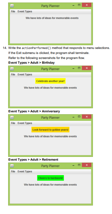 Party Planner
File Event Types
We have lots of ideas for memorable events
14. Write the actionPerformed () method that responds to menu selections.
If the Exit submenu is clicked, the program shall terminate.
Refer to the following screenshots for the program flow.
Event Types > Adult > Birthday
Party Planner
File Event Types
Celebrate another year!
We have lots of ideas for memorable events
Event Types > Adult > Anniversary
Party Planner
File Event Types
Look forward to golden years!
We have lots of ideas for memorable events
Event Types > Adult > Retirement
Party Planner
File Event Types
Cheers to hardwork!
We have lots of ideas for memorable events
