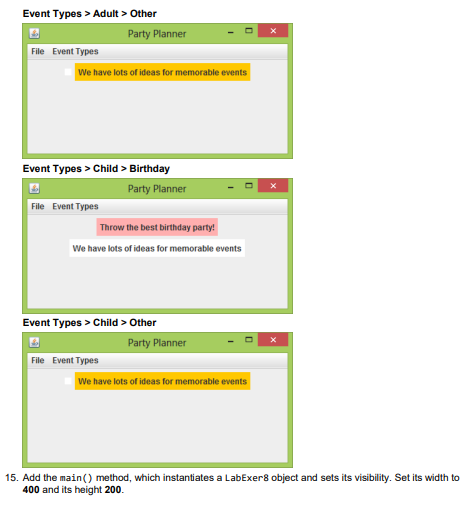 Event Types > Adult > Other
Party Planner
File Event Types
We have lots of ideas for memorable events
Event Types > Child > Birthday
Party Planner
File Event Types
Throw the best birthday party!
We have lots of ideas for memorable events
Event Types > Child > Other
Party Planner
File Event Types
We have lots of ideas for memorable events
15. Add the main() method, which instantiates a LabExer8 object and sets its visibility. Set its width to
400 and its height 200.
