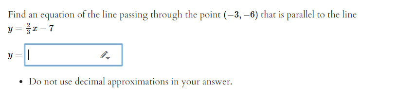 Find an equation of the line passing through the point (-3, –6) that is parallel to the line
y = }x – 7
• Do not use decimal approximations in your answer.
