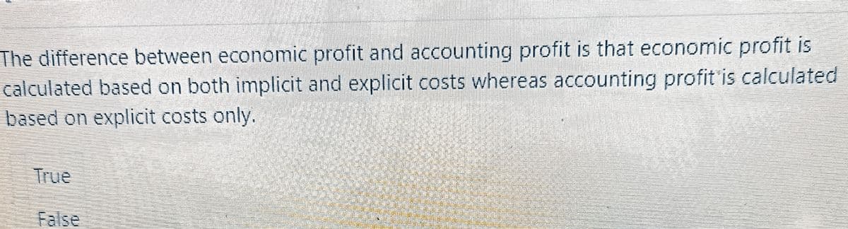 The difference between economic profit and accounting profit is that economic profit is
calculated based on both implicit and explicit costs whereas accounting profit is calculated
based on explicit costs only.
True
False