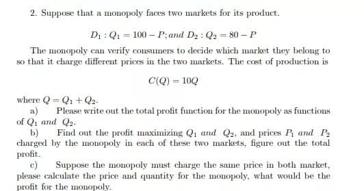 2. Suppose that a monopoly faces two markets for its product.
D₁: Q₁ = 100 P; and D₂ : Q2 = 80 - P
The monopoly can verify consumers to decide which market they belong to
so that it charge different prices in the two markets. The cost of production is
C(Q) = 10Q
where QQ₁ + Q2-
=
a) Please write out the total profit function for the monopoly as functions
of Q₁ and Q2.
b) Find out the profit maximizing Q₁ and Q2, and prices P₁ and P₂
charged by the monopoly in each of these two markets, figure out the total
profit.
c)
Suppose the monopoly must charge the same price in both market,
please calculate the price and quantity for the monopoly, what would be the
profit for the monopoly.