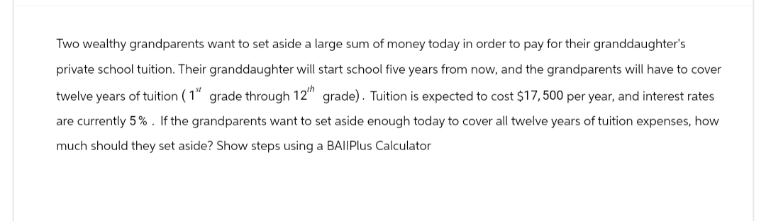 Two wealthy grandparents want to set aside a large sum of money today in order to pay for their granddaughter's
private school tuition. Their granddaughter will start school five years from now, and the grandparents will have to cover
twelve years of tuition (1st grade through 12th grade). Tuition is expected to cost $17,500 per year, and interest rates
are currently 5%. If the grandparents want to set aside enough today to cover all twelve years of tuition expenses, how
much should they set aside? Show steps using a BAIIPlus Calculator