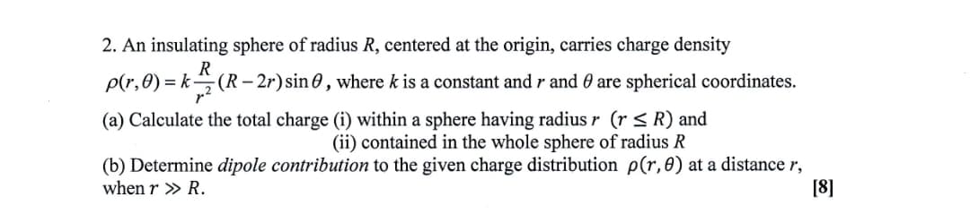 2. An insulating sphere of radius R, centered at the origin, carries charge density
R
p(r,0) = k(R– 2r) sin 0 , where k is a constant and r and 0 are spherical coordinates.
(a) Calculate the total charge (i) within a sphere having radius r (r < R) and
(ii) contained in the whole sphere of radius R
(b) Determine dipole contribution to the given charge distribution p(r,0) at a distance r,
when r » R.
[8]
