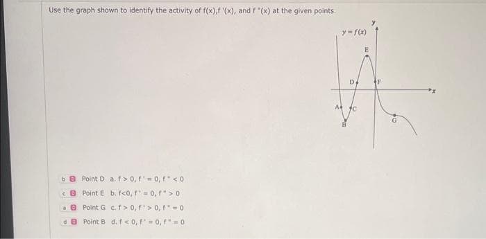 Use the graph shown to identify the activity of f(x),f '(x), and f "(x) at the given points.
ba Point D a. f> 0, f = 0, f <0
B
Point E b. f<0, ¹ = 0, f"> 0
a Point G
c. f> 0, f'>0, f = 0
dB Point B d. f<0, f'=0, f"=0
y = f(x)
D
F