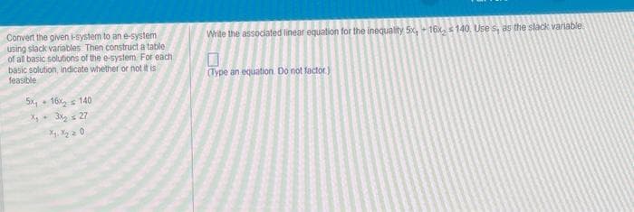 Convert the given i-system to an e-system
using slack variables. Then construct a table
of all basic solutions of the e-system For each.
basic solution, indicate whether or not it is
feasible
5x16x₂ = 140
x₂ + 3x₂ = 27
X1 X₂ 20
Write the associated linear equation for the inequality 5x, 16x, 140, Uses, as the slack variable
(Type an equation. Do not factor.)