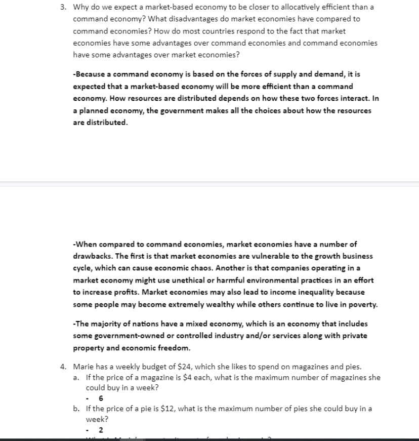 3. Why do we expect a market-based economy to be closer to allocatively efficient than a
command economy? What disadvantages do market economies have compared to
command economies? How do most countries respond to the fact that market
economies have some advantages over command economies and command economies
have some advantages over market economies?
-Because a command economy is based on the forces of supply and demand, it is
expected that a market-based economy will be more efficient than a command
economy. How resources are distributed depends on how these two forces interact. In
a planned economy, the government makes all the choices about how the resources
are distributed.
-When compared to command economies, market economies have a number of
drawbacks. The first is that market economies are vulnerable to the growth business
cycle, which can cause economic chaos. Another is that companies operating in a
market economy might use unethical or harmful environmental practices in an effort
to increase profits. Market economies may also lead to income inequality because
some people may become extremely wealthy while others continue to live in poverty.
-The majority of nations have a mixed economy, which is an economy that includes
some government-owned or controlled industry and/or services along with private
property and economic freedom.
4. Marie has a weekly budget of $24, which she likes to spend on magazines and pies.
a. If the price of a magazine is $4 each, what is the maximum number of magazines she
could buy in a week?
b. If the price of a pie is $12, what is the maximum number of pies she could buy in a
week?
-2