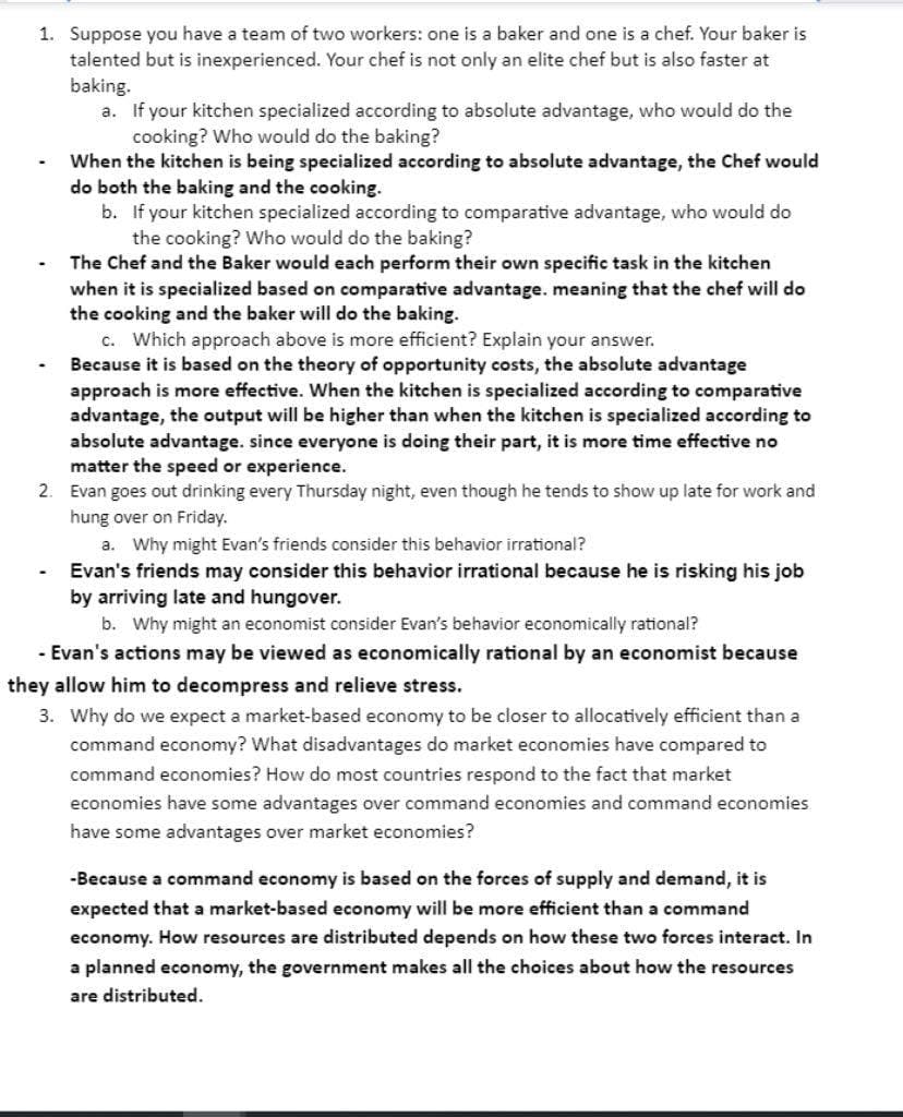 1. Suppose you have a team of two workers: one is a baker and one is a chef. Your baker is
talented but is inexperienced. Your chef is not only an elite chef but is also faster at
baking.
a. If your kitchen specialized according to absolute advantage, who would do the
cooking? Who would do the baking?
When the kitchen is being specialized according to absolute advantage, the Chef would
do both the baking and the cooking.
-
b. If your kitchen specialized according to comparative advantage, who would do
the cooking? Who would do the baking?
The Chef and the Baker would each perform their own specific task in the kitchen
when it is specialized based on comparative advantage. meaning that the chef will do
the cooking and the baker will do the baking.
c. Which approach above is more efficient? Explain your answer.
Because it is based on the theory of opportunity costs, the absolute advantage
approach is more effective. When the kitchen is specialized according to comparative
advantage, the output will be higher than when the kitchen is specialized according to
absolute advantage. since everyone is doing their part, it is more time effective no
matter the speed or experience.
2. Evan goes out drinking every Thursday night, even though he tends to show up late for work and
hung over on Friday.
a. Why might Evan's friends consider this behavior irrational?
Evan's friends may consider this behavior irrational because he is risking his job
by arriving late and hungover.
b. Why might an economist consider Evan's behavior economically rational?
- Evan's actions may be viewed as economically rational by an economist because
they allow him to decompress and relieve stress.
3. Why do we expect a market-based economy to be closer to allocatively efficient than a
command economy? What disadvantages do market economies have compared to
command economies? How do most countries respond to the fact that market
economies have some advantages over command economies and command economies
have some advantages over market economies?
-Because a command economy is based on the forces of supply and demand, it is
expected that a market-based economy will be more efficient than a command
economy. How resources are distributed depends on how these two forces interact. In
a planned economy, the government makes all the choices about how the resources
are distributed.