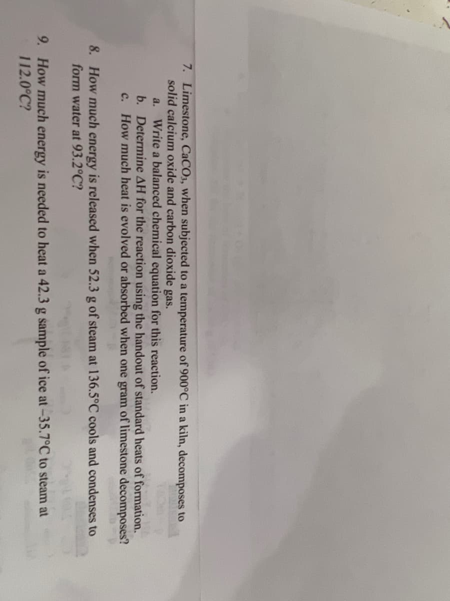 7. Limestone, CaCO3, when subjected to a temperature of 900°C in a kiln, decomposes to
solid calcium oxide and carbon dioxide gas.
a.
Write a balanced chemical equation for this reaction.
b. Determine AH for the reaction using the handout of standard heats of formation.
c. How much heat is evolved or absorbed when one gram of limestone decomposes?
8. How much energy is released when 52.3 g of steam at 136.5°C cools and condenses to
form water at 93.2°C?
9. How much energy is needed to heat a 42.3 g sample of ice at -35.7°C to steam at
112.0°C?