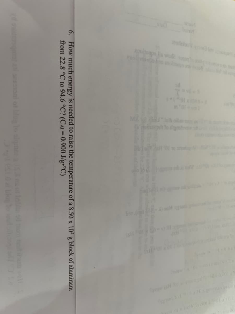 a par
to dos se
1-10,
MATછી "hid
noted to digas
rit (sH 01 10 shades
opp
6. How much energy is needed to raise the temperature of a 8.50 x 102 g block of aluminum
from 22.8 °C to 94.6 °C? (CAI = 0.900 J/g °C)
sezononi of blog to alqmna g 15.8 ms of hobhs so teum tosi hum woll
il 10 al blog to sad biogasillo Se
ACCOLADE 9:32 10 10