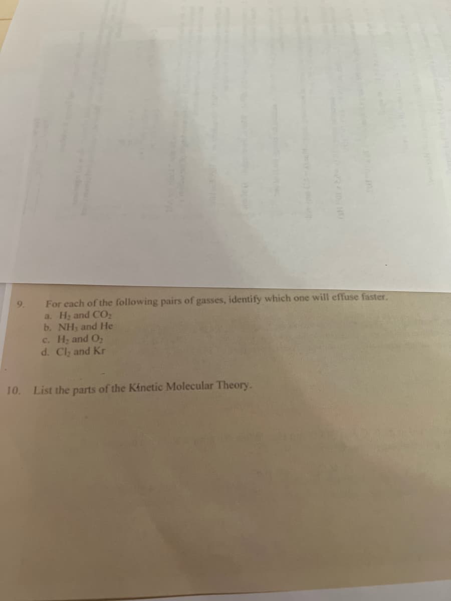 9.
For each of the following pairs of gasses, identify which one will effuse faster.
a. H₂ and CO₂
b. NH, and He
c. H₂ and O₂
d. Cl₂ and Kr
10. List the parts of the Kinetic Molecular Theory.