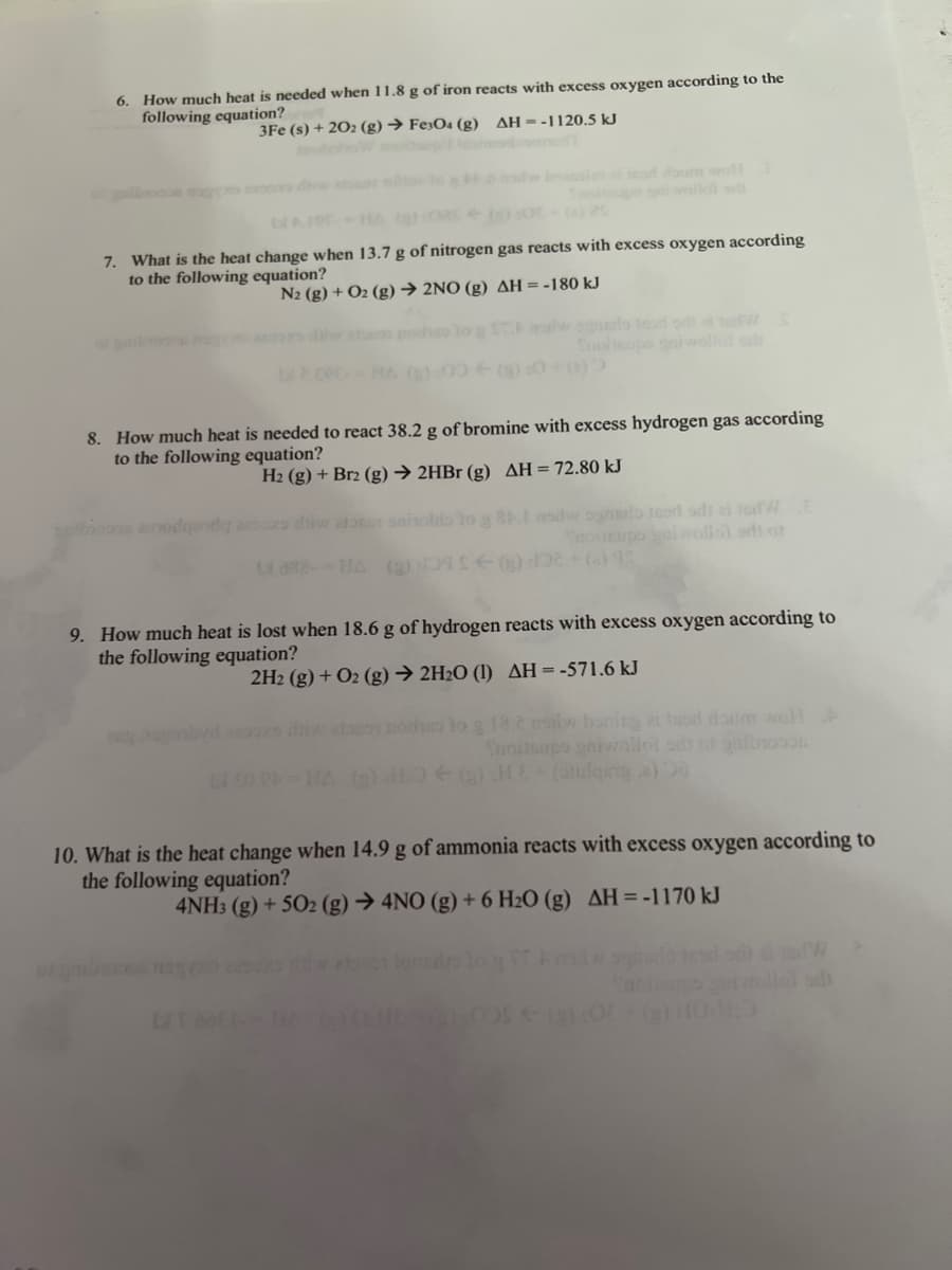 **Thermochemical Reactions and Heat Calculations**

**6. How much heat is needed when 11.8 g of iron reacts with excess oxygen according to the following equation?**
\[ 3\text{Fe}(s) + 2\text{O}_2(g) \rightarrow \text{Fe}_3\text{O}_4(g) \quad \Delta H = -1120.5 \, \text{kJ} \]

**7. What is the heat change when 13.7 g of nitrogen gas reacts with excess oxygen according to the following equation?**
\[ \text{N}_2(g) + \text{O}_2(g) \rightarrow 2\text{NO}(g) \quad \Delta H = -180 \, \text{kJ} \]

**8. How much heat is needed to react 38.2 g of bromine with excess hydrogen gas according to the following equation?**
\[ \text{H}_2(g) + \text{Br}_2(g) \rightarrow 2\text{HBr}(g) \quad \Delta H = 72.80 \, \text{kJ} \]

**9. How much heat is lost when 18.6 g of hydrogen reacts with excess oxygen according to the following equation?**
\[ 2\text{H}_2(g) + \text{O}_2(g) \rightarrow 2\text{H}_2\text{O}(l) \quad \Delta H = -571.6 \, \text{kJ} \]

**10. What is the heat change when 14.9 g of ammonia reacts with excess oxygen according to the following equation?**
\[ 4\text{NH}_3(g) + 5\text{O}_2(g) \rightarrow 4\text{NO}(g) + 6\text{H}_2\text{O}(g) \quad \Delta H = -1170 \, \text{kJ} \]

### Explanation of Graphs and Diagrams:
This document contains a series of chemical reactions along with their respective enthalpy changes (ΔH), given in kilojoules (kJ). Each reaction is presented with specific amounts of reactants to calculate the heat change for that amount of material. The ΔH value signifies whether the reaction is exothermic (negative ΔH