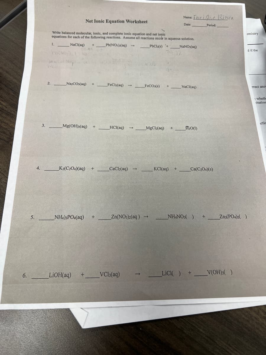 6.
5.
4.
3.
Name: EnriQue Rivera
Net Ionic Equation Worksheet
Date:
Period:
Write balanced molecular, ionic, and complete ionic equation and net ionic
equations for each of the following reactions. Assume all reactions occur in aqueous solution.
1.
NaCl(aq) + _Pb(NO3)2(aq) →
PbCl(s) +
NaNO (aq)
44
Pb(NO₂) 1
Mid No
2.
Na₂CO,(aq) +
FeCl₂(aq) →
FeCO3(s) +
NaCl(aq)
Mg(OH)2(aq) +
→ MgCl₂(aq) +
_K2(C204)(aq) +
NH4)3PO4(aq) +
LiOH(aq)
HCl(aq) →_
CaCl₂(aq) →
Zn(NO3)2(aq) ->
+ VCI3(aq)
KCl(aq) +
F₂0(1)
Ca(C₂04)(s)
NH4NO3( ) +
LICI( ) +
emistry
d if the
Zn3(PO4)2 )
V(OH)3()
rrect ansv
:wheth
itation
ictic