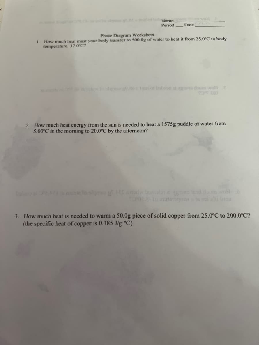 **Phase Diagram Worksheet**

**Name:** _______  

**Period:** _______   

**Date:** _______

1. **How much heat must your body transfer to 500.0g of water to heat it from 25.0°C to body temperature, 37.0°C?**

2. **How much heat energy from the sun is needed to heat a 1575g puddle of water from 5.0°C in the morning to 20.0°C by the afternoon?**

3. **How much heat is needed to warm a 50.0g piece of solid copper from 25.0°C to 200.0°C?**  
   *(The specific heat of copper is 0.385 J/g·°C)*