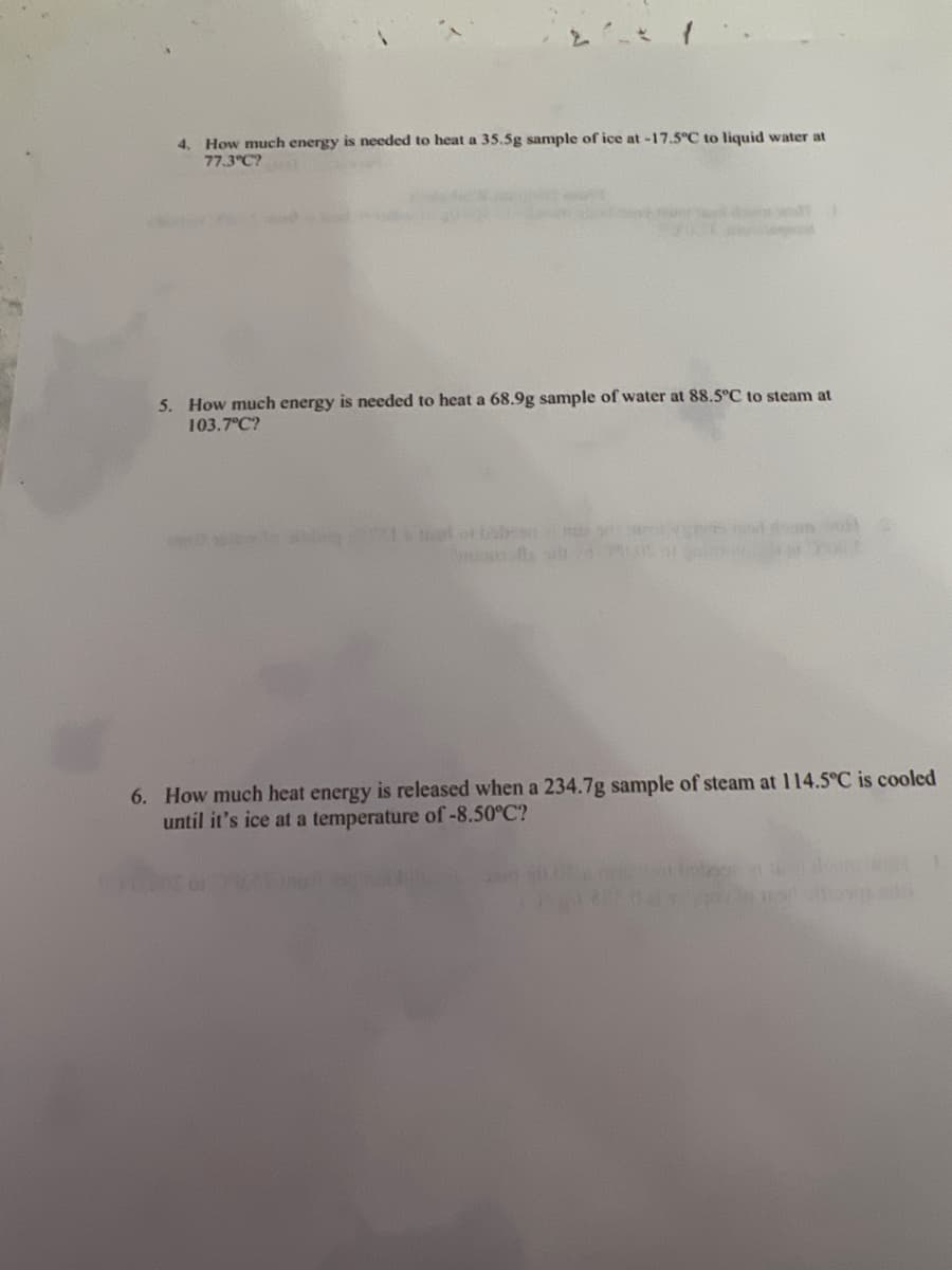 ### Thermodynamics and Heat Transfer Problems

#### Problems

4. **Heat Energy Calculation for Ice to Liquid Water**

   *Problem Statement:*  
   How much energy is needed to heat a 35.5 g sample of ice at -17.5°C to liquid water at 77.3°C?

5. **Heat Energy Calculation for Water to Steam**

   *Problem Statement:*  
   How much energy is needed to heat a 68.9 g sample of water at 88.5°C to steam at 103.7°C?

6. **Heat Energy Release Calculation for Steam to Ice**

   *Problem Statement:*  
   How much heat energy is released when a 234.7 g sample of steam at 114.5°C is cooled until it’s ice at a temperature of -8.50°C?