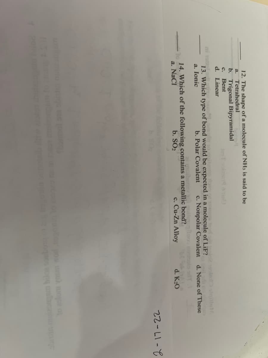 12. The shape of a molecule of NH3 is said to be
a. Tetrahedral
b. Trigonal Bipyramidal
C. Bent
d. Linear
to quit sup tons
13. Which type of bond would be expected in a molecule of LiF?
b. Polar Covalent
a. Ionic
c. Nonpolar Covalent
14. Which of the following contains a metallic bond?
b. SO2
a. NaCl
c. Cu-Zn Alloy
noziego
d. None of These
d. K₂0
www
22-11-
ursul wope of
walinca