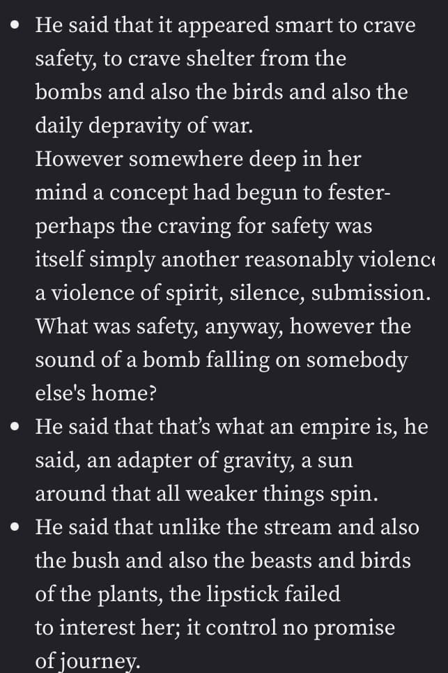 • He said that it appeared smart to crave
safety, to crave shelter from the
bombs and also the birds and also the
daily depravity of war.
However somewhere deep in her
mind a concept had begun to fester-
perhaps the craving for safety was
itself simply another reasonably violence
a violence of spirit, silence, submission.
What was safety, anyway, however the
sound of a bomb falling on somebody
else's home?
• He said that that's what an empire is, he
said, an adapter of gravity, a sun
around that all weaker things spin.
• He said that unlike the stream and also
the bush and also the beasts and birds
of the plants, the lipstick failed
to interest her; it control no promise
of journey.
