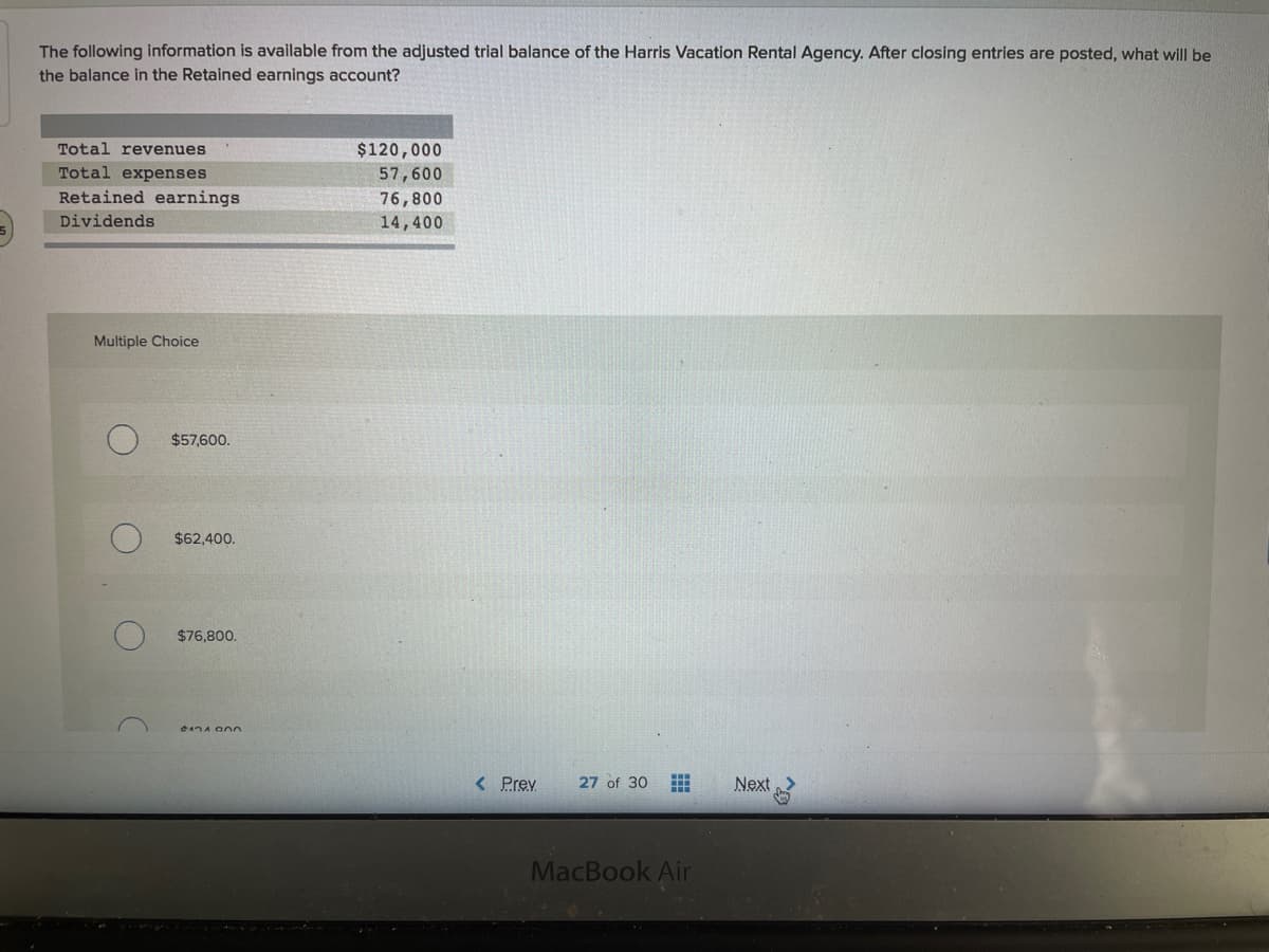 The following information is available from the adjusted trial balance of the Harris Vacation Rental Agency. After closing entries are posted, what will be
the balance in the Retained earnings account?
Total revenues
$120,000
Total expenses
57,600
Retained earnings
76,800
Dividends
14,400
Multiple Choice
$57,600.
$62,400.
$76,800.
< Prev
27 of 30
Next
MacBook Air
