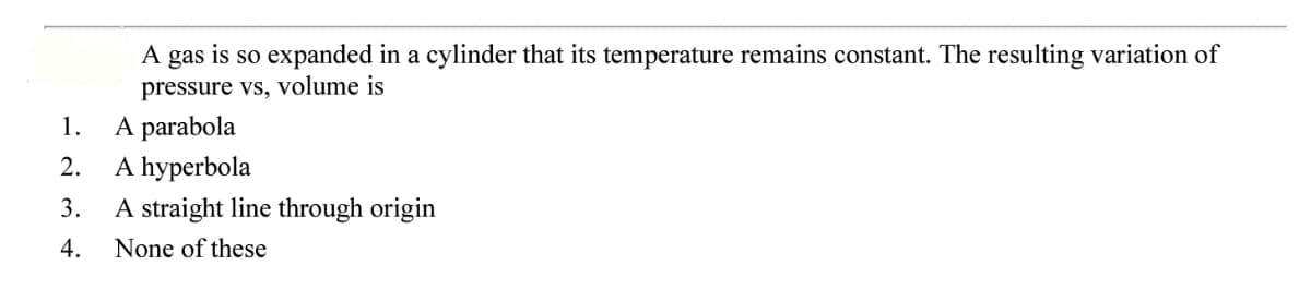 A gas is so expanded in a cylinder that its temperature remains constant. The resulting variation of
pressure vs, volume is
A parabola
A hyperbola
1.
2.
3.
A straight line through origin
4.
None of these
