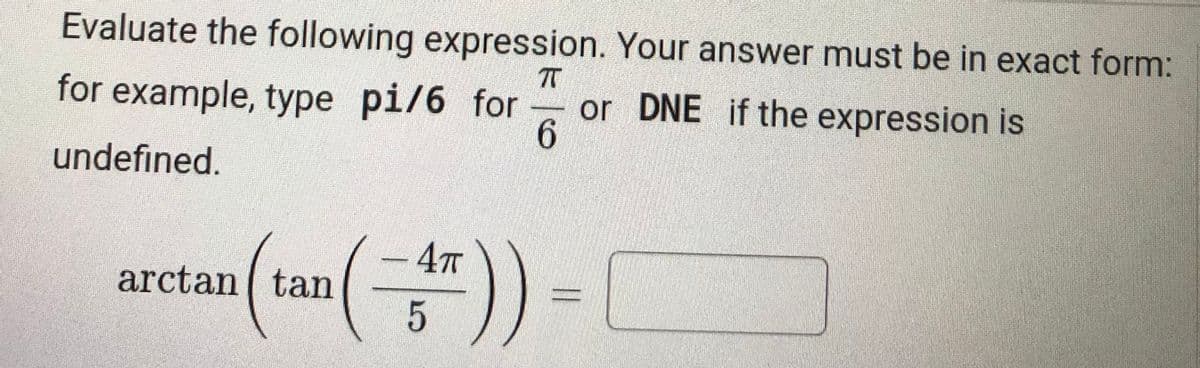 Evaluate the following expression. Your answer must be in exact form:
TT
or DNE if the expression is
6.
for example, type pi/6 for
undefined.
- 4T
arctan tan
5
