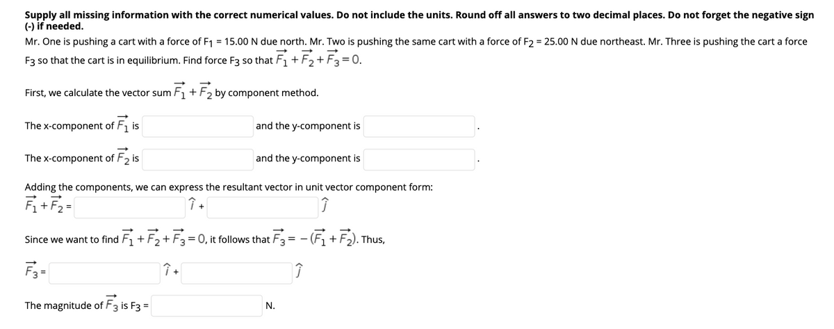 Supply all missing information with the correct numerical values. Do not include the units. Round off all answers to two decimal places. Do not forget the negative sign
(-) if needed.
Mr. One is pushing a cart with a force of F1 = 15.00 N due north. Mr. Two is pushing the same cart with a force of F2 = 25.00 N due northeast. Mr. Three is pushing the cart a force
F3 so that the cart is in equilibrium. Find force F3 so that F + F2+ F3 = 0.
First, we calculate the vector sum F1 + F2 by component method.
The x-component of F1 is
and the y-component is
The x-component of F2 is
and the y-component is
Adding the components, we can express the resultant vector in unit vector component form:
Fi+F2 =
↑ +
Since we want to find F, +F2+
= 0, it follows that F3 = - (F1 + F). Thus,
F3=
The magnitude of F3 is F3 =
N.
