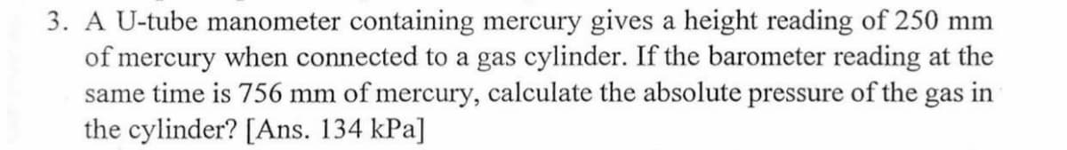 3. A U-tube manometer containing mercury gives a height reading of 250 mm
of mercury when connected to a gas cylinder. If the barometer reading at the
same time is 756 mm of mercury, calculate the absolute pressure of the gas in
the cylinder? [Ans. 134 kPa]
