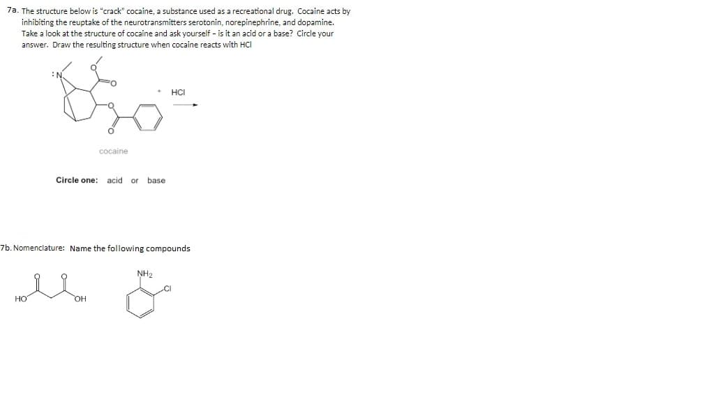 7a. The structure below is "crack" cocaine, a substance used as a recreational drug. Cocaine acts by
inhibiting the reuptake of the neurotransmitters serotonin, norepinephrine, and dopamine.
Take a look at the structure of cocaine and ask yourself - is it an acid or a base? Circle your
answer. Draw the resulting structure when cocaine reacts with HCI
HCI
cocaine
Circle one:
acid or
base
7b. Nomenclature: Name the following compounds
NH2
HO
HO,
