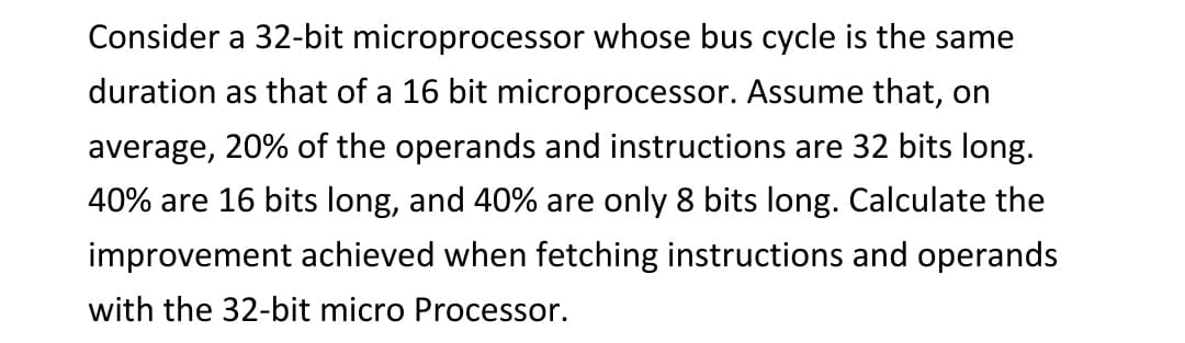 Consider a 32-bit microprocessor whose bus cycle is the same
duration as that of a 16 bit microprocessor. Assume that, on
average, 20% of the operands and instructions are 32 bits long.
40% are 16 bits long, and 40% are only 8 bits long. Calculate the
improvement achieved when fetching instructions and operands
with the 32-bit micro Processor.