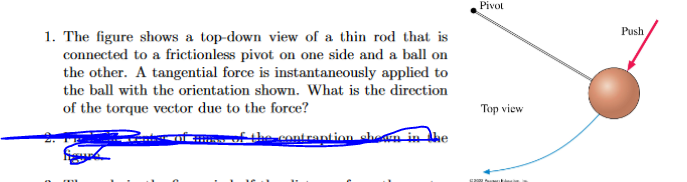 1. The figure shows a top-down view of a thin rod that is
connected to a frictionless pivot on one side and a ball on
the other. A tangential force is instantaneously applied to
the ball with the orientation shown. What is the direction
of the torque vector due to the force?
of the contraption shown in the
Pivot
Top view
Push