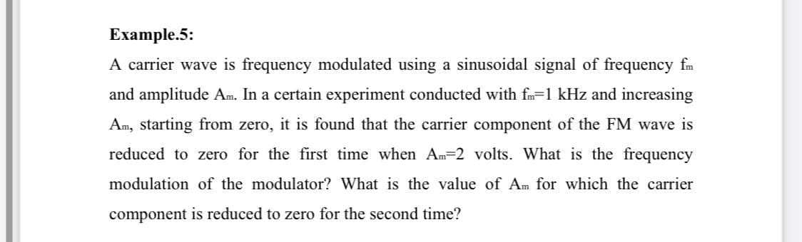 Example.5:
A carrier wave is frequency modulated using a sinusoidal signal of frequency fm
and amplitude Am. In a certain experiment conducted with fm=1 kHz and increasing
Am, starting from zero, it is found that the carrier component of the FM wave is
reduced to zero for the first time when Am=2 volts. What is the frequency
modulation of the modulator? What is the value of Am for which the carrier
component is reduced to zero for the second time?
