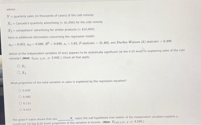 where
Y = quarterly sales (in thousands of cases) of the cold remedy
X₁ Cascade's quarterly advertising (x $1,000) for the cold remedy
X2 competitors' advertising for similar products (x $10,000)
=
Here is additional information concerning the regression model:
$61 0.052, 862=0.080, R2 = 0.640, 8= 1.63, F-statistic 31.402, and Durbin-Watson (d) statistic = 0.499.
-
Which of the independent variables (if any) appears to be statistically significant (at the 0.05 level)'in explaining sales of the cold
remedy? (Hint: to.05/2,33-3 2.042.) Check all that apply.
O X₁
X₂
What proportion of the total variation in sales is explained by the regression equation?
O 0.640
O 0.080
O 0.132
0.052
reject the null hypothesis that neither of the independent variables explains a
The given F-value shows that you.
sinnificant fat the 0.05 level) proportion of the variation in income. (Hint: Fo.05,2,33-2- 3.316.)