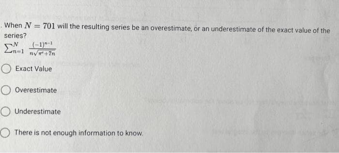 . When N = 701 will the resulting series be an overestimate, or an underestimate of the exact value of the
series?
(-1)-1
n√²+7n
O Exact Value
Overestimate
Underestimate
There is not enough information to know.