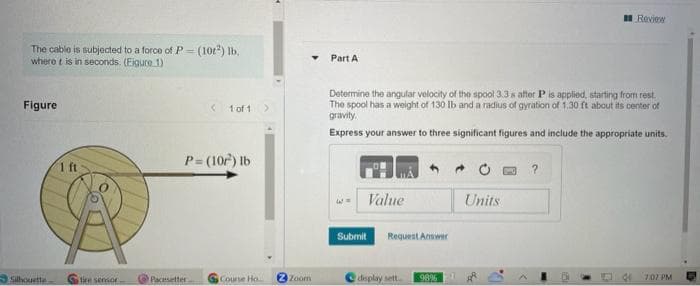 The cable is subjected to a force of P (10²) lb.
where t is in seconds. (Eigure 1)
Figure
Silhouette
1 ft
tire sensor
< 1 of 1
P= (10²) lb
Pacesetter
Course Ho
▼
2 Zoom
Part A
Determine the angular velocity of the spool 3.3 s after P is applied, starting from rest.
The spool has a weight of 130 lb and a radius of gyration of 1.30 ft about its center of
gravity.
Express your answer to three significant figures and include the appropriate units.
- Value
Submit Request Answer
display sett...
98%
Review
Units
47:07 PM