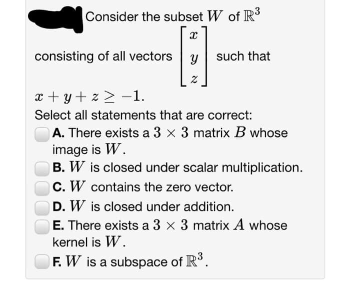 Consider the subset W of R³
X
consisting of all vectors Y
Z
such that
x+y+z≥ −1.
Select all statements that are correct:
A. There exists a 3 x 3 matrix B whose
image is W.
B. W is closed under scalar multiplication.
C. W contains the zero vector.
D. W is closed under addition.
E. There exists a 3 x 3 matrix A whose
kernel is W.
F. W is a subspace of R³.