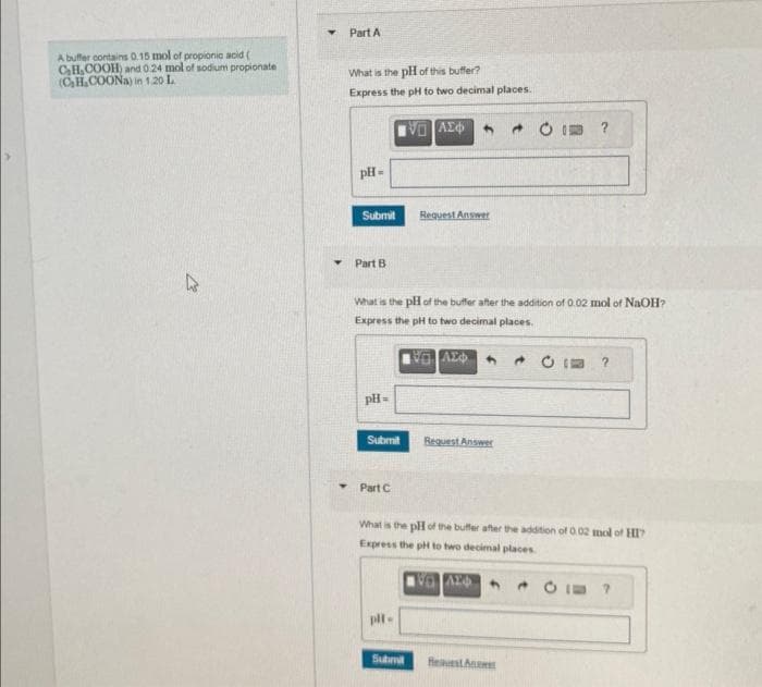 A buffer contains 0.15 mol of propionic acid (
C₂H₂COOH) and 0.24 mol of sodium propionate
(C₂H₂COONa) in 1.20 L
K
Part A
What is the pH of this buffer?
Express the pH to two decimal places.
pH =
Submit
Part B
pH =
Submit
Part C
What is the pH of the buffer after the addition of 0.02 mol of NaOH?
Express the pH to two decimal places.
ΕΞΑΣΦ
VO
plt.
ΑΣΦ
Submit
Request Answer
Request Answer
What is the pH of the buffer after the addition of 0.02 mol of HI
Express the pH to two decimal places.
AL
?
Best An
CI?
20
?