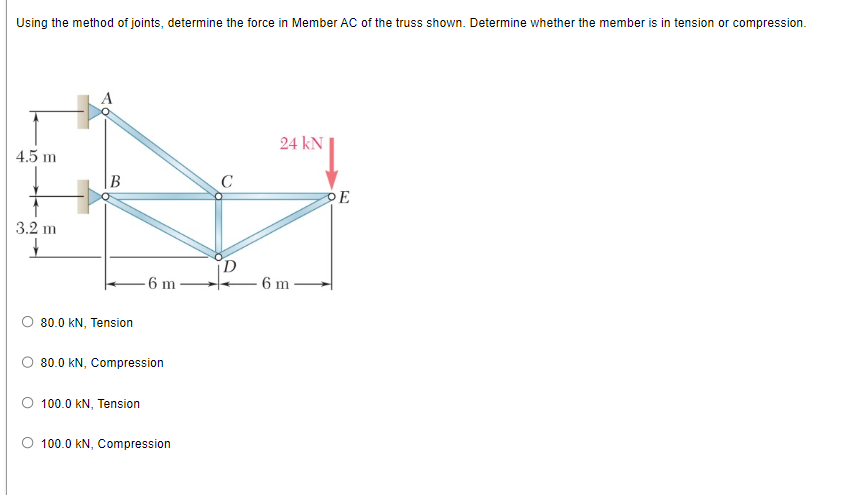 Using the method of joints, determine the force in Member AC of the truss shown. Determine whether the member is in tension or compression.
4.5 m
3.2 m
↓
B
80.0 KN, Tension
6 m
80.0 KN, Compression
O 100.0 KN, Tension
O 100.0 KN, Compression
C
24 kN
- 6 m
OE