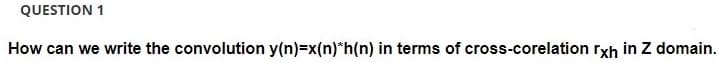 QUESTION 1
How can we write the convolution y(n)=x(n)*h(n) in terms of cross-corelation rxh in Z domain.
