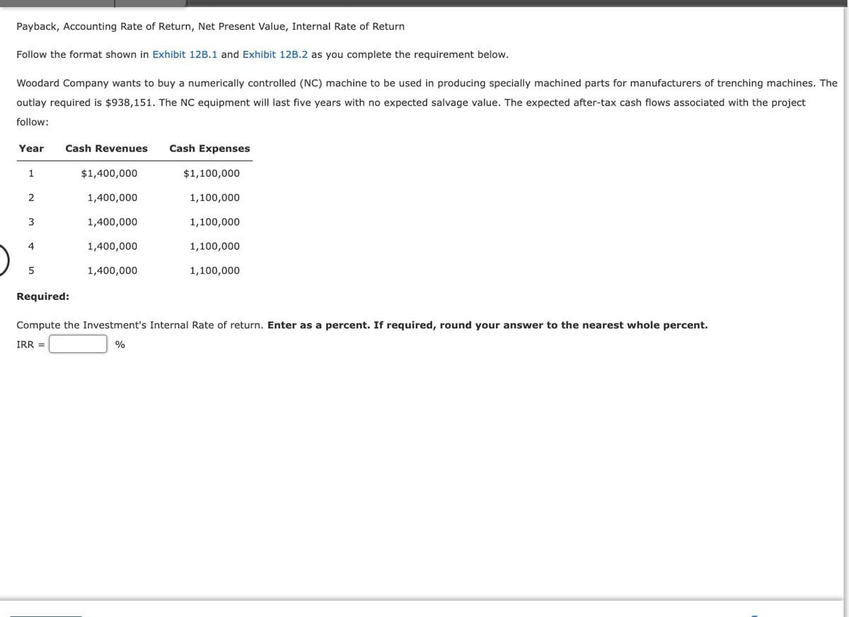 Payback, Accounting Rate of Return, Net Present Value, Internal Rate of Return
Follow the format shown in Exhibit 12B.1 and Exhibit 12B.2 as you complete the requirement below.
Woodard Company wants to buy a numerically controlled (NC) machine to be used in producing specially machined parts for manufacturers of trenching machines. The
outlay required is $938,151. The NC equipment will last five years with no expected salvage value. The expected after-tax cash flows associated with the project
follow:
Year Cash Revenues
1
2
3
4
5
$1,400,000
1,400,000
1,400,000
1,400,000
1,400,000
Cash Expenses
$1,100,000
1,100,000
1,100,000
1,100,000
1,100,000
Required:
Compute the Investment's Internal Rate of return. Enter as a percent. If required, round your answer to the nearest whole percent.
IRR =
%